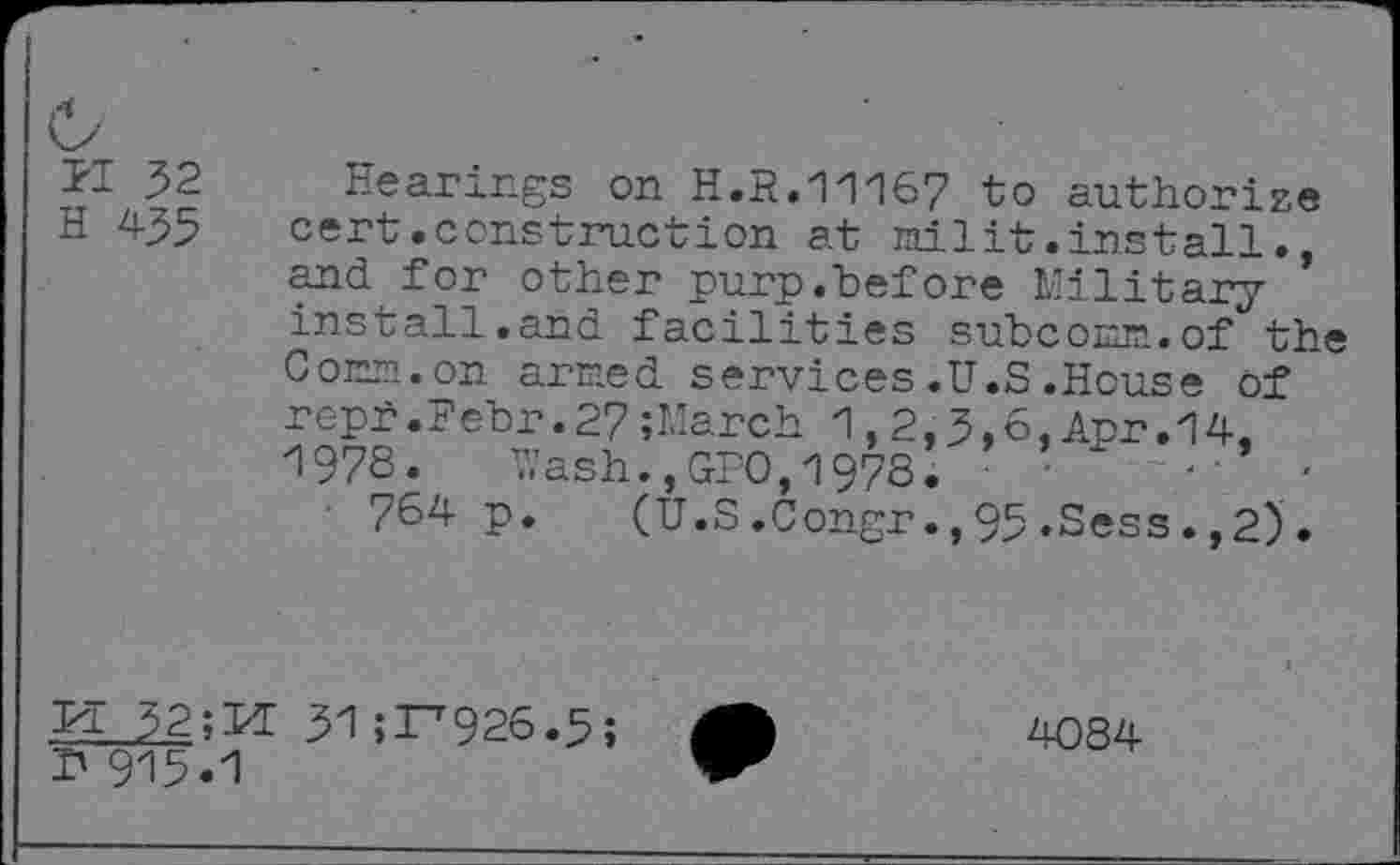 ﻿,4
M 32 H 435
Hearings on H.R.11167 to authorize cert.construction at nilit.install., and for other purp.before Military install.and facilities subcomn.of the Com.on arcied services .U.S .House of reph.Febr.27;March 1,2,3,6,Apr.14, 1978.	V,’ash.,GPO, 1978.	•	■'
764 p. (U.S.Congr.,95.Sess.,2).
PI 32; PE 31 5^926.5;
P 915.1
4084